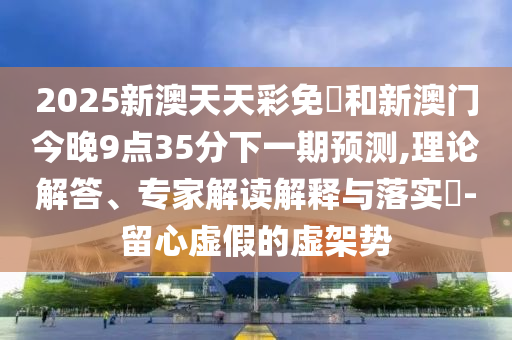 2025新澳天天彩免費和新澳门今晚9点35分下一期预测,理论解答、专家解读解释与落实-留心虚假的虚架势